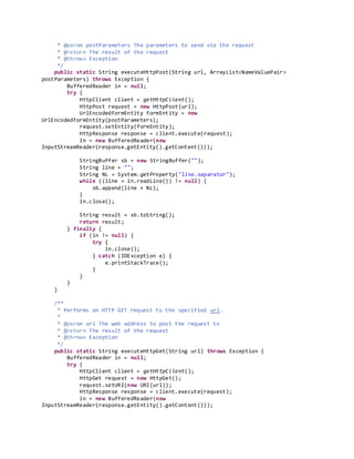 * @param postParameters The parameters to send via the request
* @return The result of the request
* @throws Exception
*/
public static String executeHttpPost(String url, ArrayList<NameValuePair>
postParameters) throws Exception {
BufferedReader in = null;
try {
HttpClient client = getHttpClient();
HttpPost request = new HttpPost(url);
UrlEncodedFormEntity formEntity = new
UrlEncodedFormEntity(postParameters);
request.setEntity(formEntity);
HttpResponse response = client.execute(request);
in = new BufferedReader(new
InputStreamReader(response.getEntity().getContent()));
StringBuffer sb = new StringBuffer("");
String line = "";
String NL = System.getProperty("line.separator");
while ((line = in.readLine()) != null) {
sb.append(line + NL);
}
in.close();
String result = sb.toString();
return result;
} finally {
if (in != null) {
try {
in.close();
} catch (IOException e) {
e.printStackTrace();
}
}
}
}
/**
* Performs an HTTP GET request to the specified url.
*
* @param url The web address to post the request to
* @return The result of the request
* @throws Exception
*/
public static String executeHttpGet(String url) throws Exception {
BufferedReader in = null;
try {
HttpClient client = getHttpClient();
HttpGet request = new HttpGet();
request.setURI(new URI(url));
HttpResponse response = client.execute(request);
in = new BufferedReader(new
InputStreamReader(response.getEntity().getContent()));
 