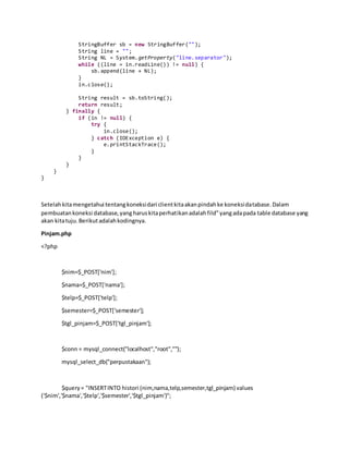 StringBuffer sb = new StringBuffer("");
String line = "";
String NL = System.getProperty("line.separator");
while ((line = in.readLine()) != null) {
sb.append(line + NL);
}
in.close();
String result = sb.toString();
return result;
} finally {
if (in != null) {
try {
in.close();
} catch (IOException e) {
e.printStackTrace();
}
}
}
}
}
Setelahkitamengetahui tentangkoneksidari clientkitaakanpindahke koneksidatabase.Dalam
pembuatankoneksi database,yangharuskitaperhatikanadalahfild”yangadapada table database yang
akan kitatuju.Berikutadalahkodingnya.
Pinjam.php
<?php
$nim=$_POST['nim'];
$nama=$_POST['nama'];
$telp=$_POST['telp'];
$semester=$_POST['semester'];
$tgl_pinjam=$_POST['tgl_pinjam'];
$conn = mysql_connect("localhost","root","");
mysql_select_db("perpustakaan");
$query= "INSERTINTO histori (nim,nama,telp,semester,tgl_pinjam) values
('$nim','$nama','$telp','$semester','$tgl_pinjam')";
 
