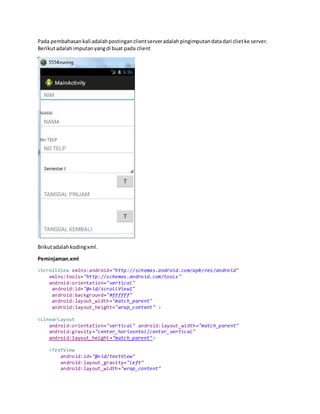 Pada pembahasankali adalahpostinganclientserveradalahpingimputandatadari clietke server.
Berikutadalahimputanyangdi buat pada client
Brikutadalahkodingxml.
Peminjaman.xml
<ScrollView xmlns:android="http://schemas.android.com/apk/res/android"
xmlns:tools="http://schemas.android.com/tools"
android:orientation="vertical"
android:id="@+id/scrollView1"
android:background="#ffffff"
android:layout_width="match_parent"
android:layout_height="wrap_content" >
<LinearLayout
android:orientation="vertical" android:layout_width="match_parent"
android:gravity="center_horizontal|center_vertical"
android:layout_height="match_parent">
<TextView
android:id="@+id/textView"
android:layout_gravity="left"
android:layout_width="wrap_content"
 