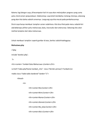 Ketemu lagi dengan saya, di kesempatan kali ini saya akan melanjutkan progress yang sama
yaitu client server perpustakaan. Sebelumnya saya telah membahas tentang cliennya, sekarang
yang akan kita bahas adalah servernya. Langsung saja kita masuk pada pembahasannya.
Disini saya hanya membuat tampilan server sederhana. Kita bisa lihat pada menu sebelah kiri
ada beberapa pilihan yaitu mahasiswa, buku, trasnsaksi dan seterusnya. Sekarang kita akan
melihat tampilan dari data mahasiswa.
Untuk membuat tampilan seperti gambar di atas, berikut adalah kodinggnya.
Mahasiswa.php
<?php
include 'koneksi.php';
?>
<h1><center> Tambah Data Mahasiswa </center></h1>
<a href="index.php?home=tambah_mhs" class="btn btn-primary">Tambah</a>
<table class="table table-bordered" border="1">
<thead>
<tr>
<th><center>No</center></th>
<th><center>Nim</center></th>
<th><center>Nama</center></th>
<th><center>Alamat</center></th>
<th><center>No_telp</center></th>
<th><center>Aksi</center></th>
 