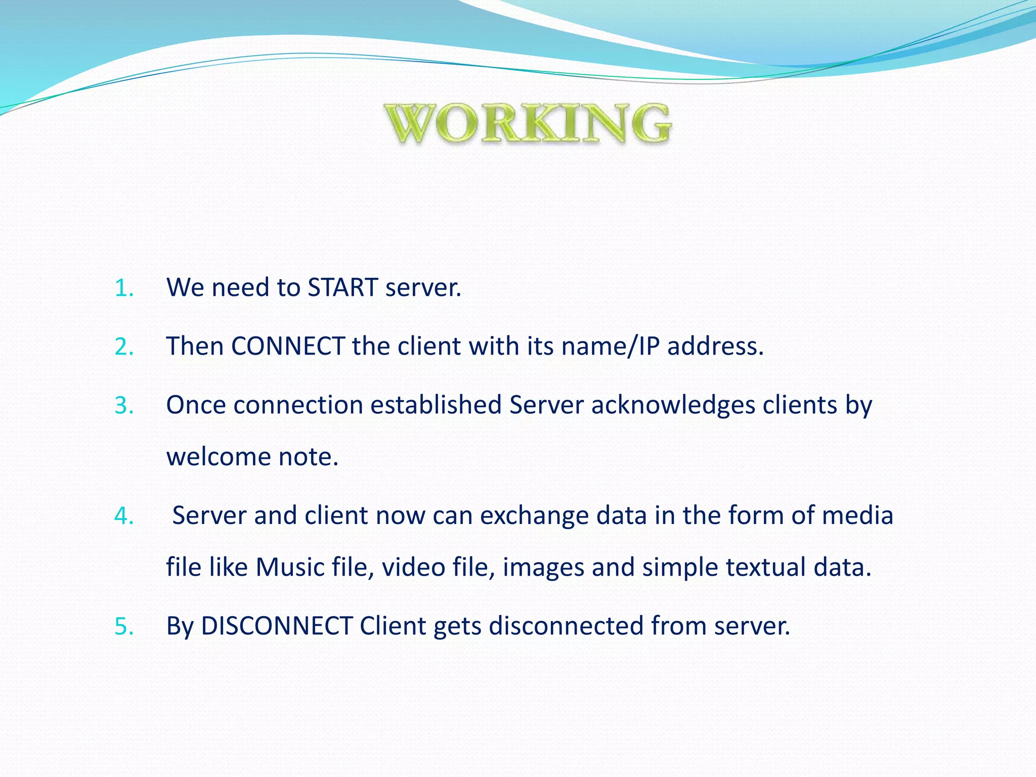 1. We need to START server.
2. Then CONNECT the client with its name/IP address.
3. Once connection established Server acknowledges clients by
welcome note.
4. Server and client now can exchange data in the form of media
file like Music file, video file, images and simple textual data.
5. By DISCONNECT Client gets disconnected from server.
 