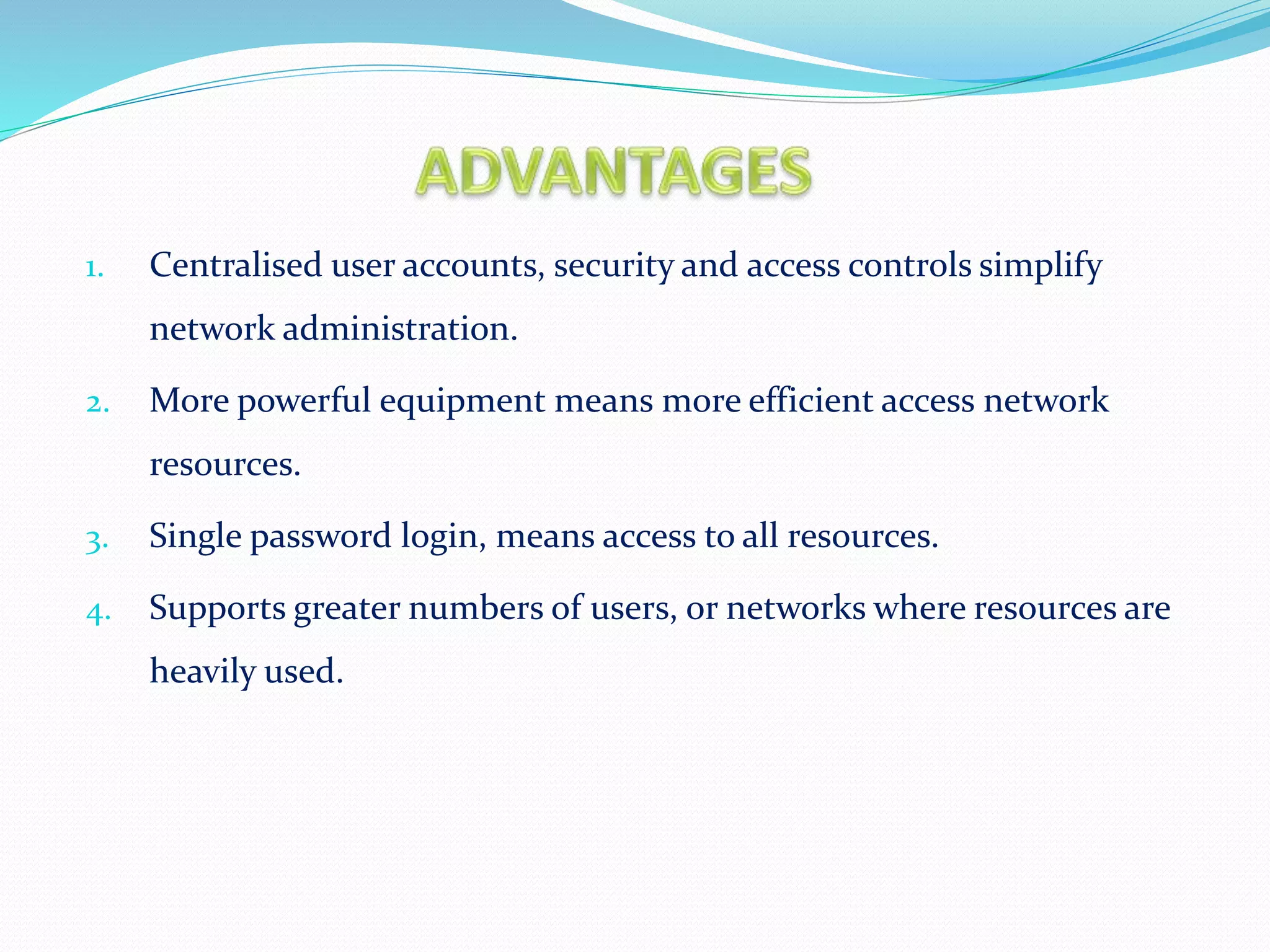 1. Centralised user accounts, security and access controls simplify
network administration.
2. More powerful equipment means more efficient access network
resources.
3. Single password login, means access to all resources.
4. Supports greater numbers of users, or networks where resources are
heavily used.
 