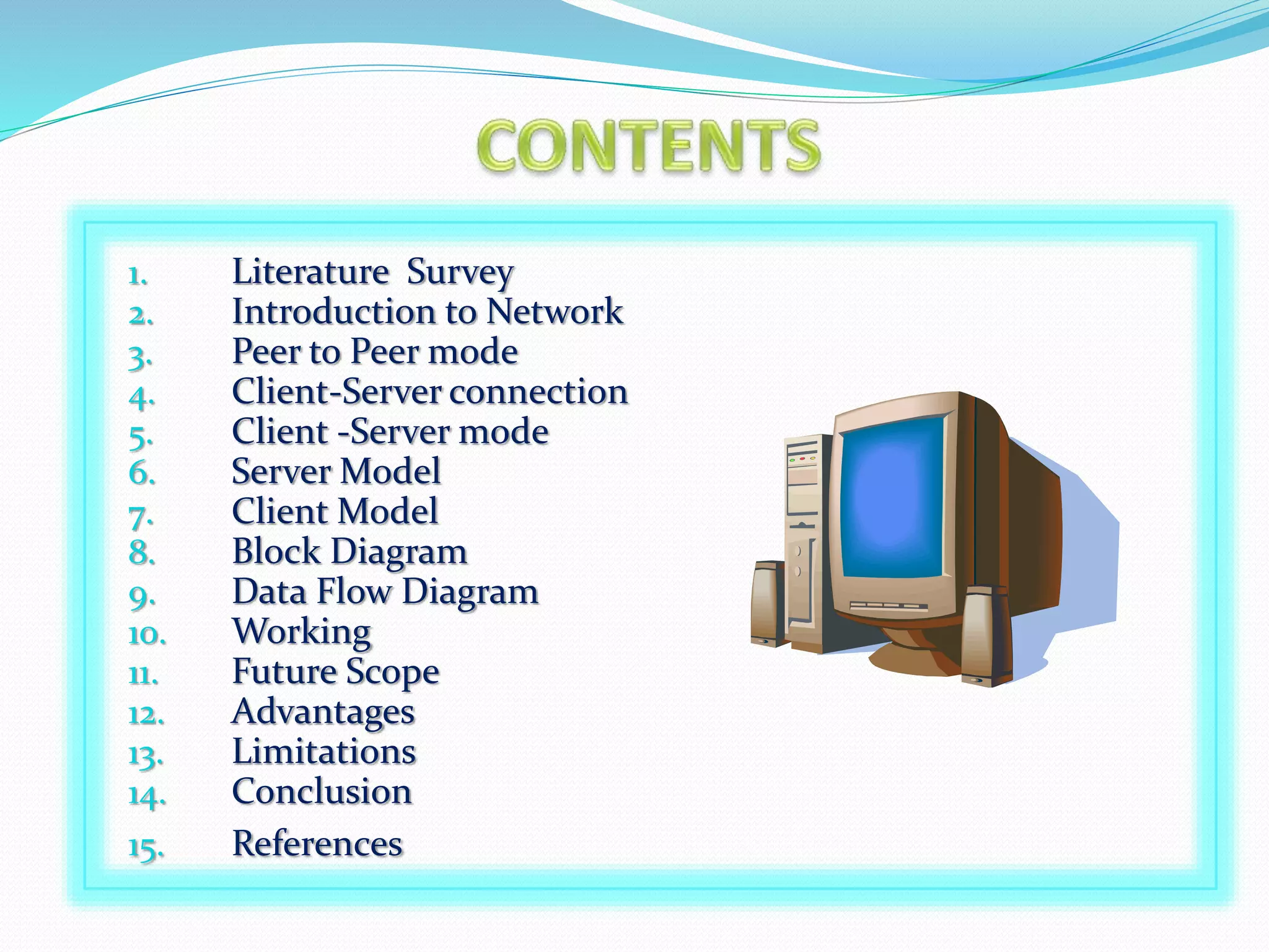 1. Literature Survey
2. Introduction to Network
3. Peer to Peer mode
4. Client-Server connection
5. Client -Server mode
6. Server Model
7. Client Model
8. Block Diagram
9. Data Flow Diagram
10. Working
11. Future Scope
12. Advantages
13. Limitations
14. Conclusion
15. References
 
