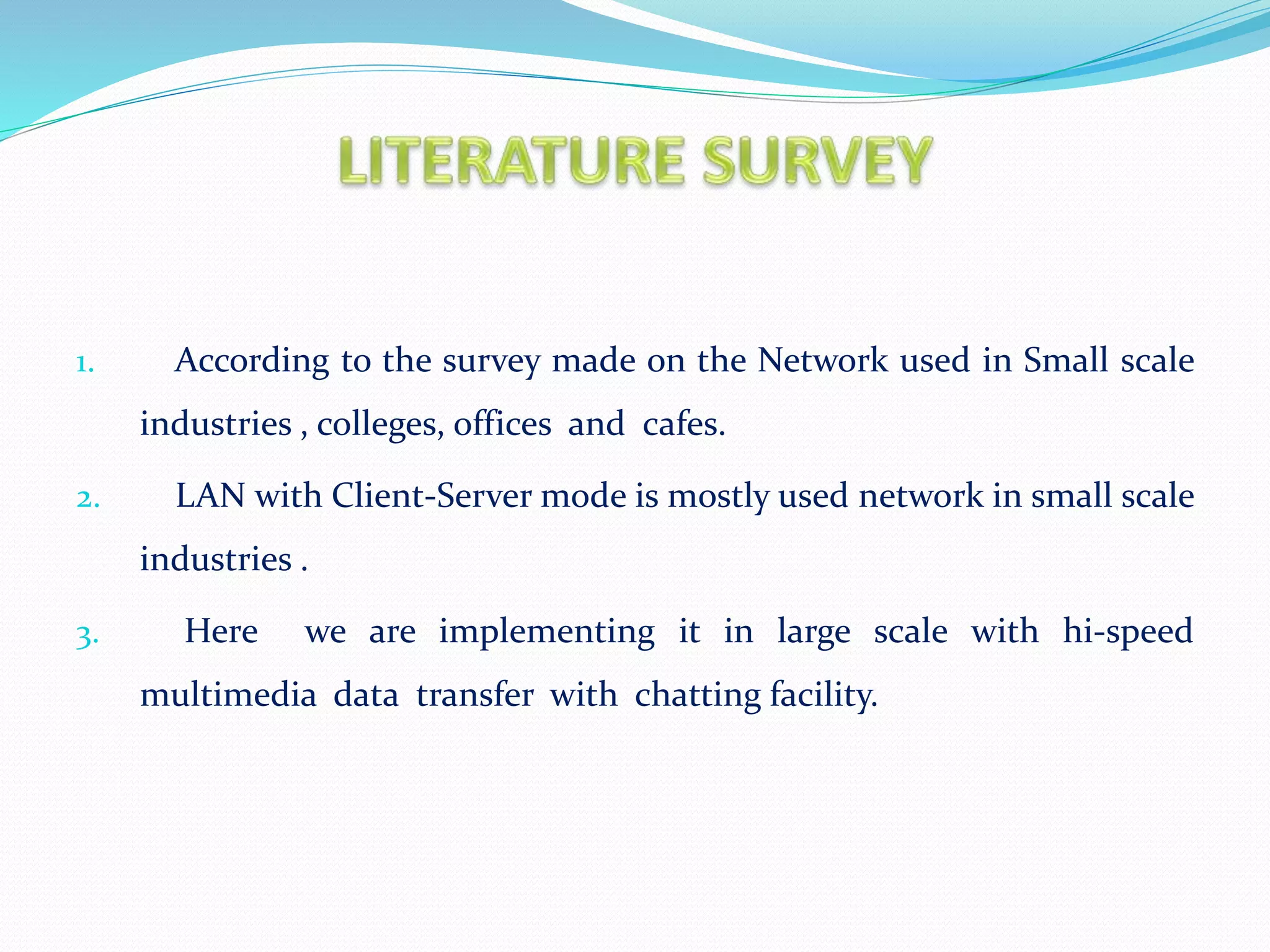 1. According to the survey made on the Network used in Small scale
industries , colleges, offices and cafes.
2. LAN with Client-Server mode is mostly used network in small scale
industries .
3. Here we are implementing it in large scale with hi-speed
multimedia data transfer with chatting facility.
 