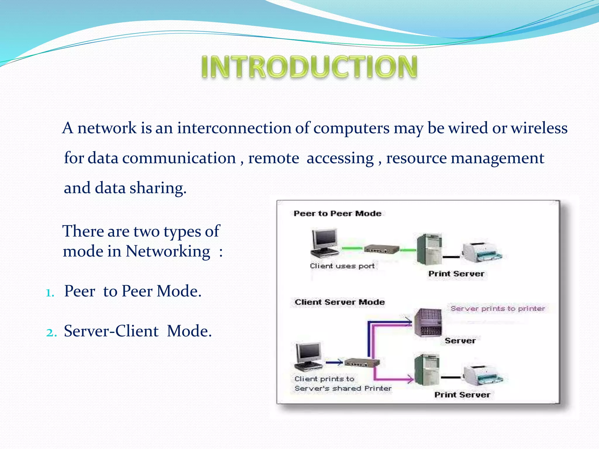 A network is an interconnection of computers may be wired or wireless
for data communication , remote accessing , resource management
and data sharing.
There are two types of
mode in Networking :
1. Peer to Peer Mode.
2. Server-Client Mode.
 