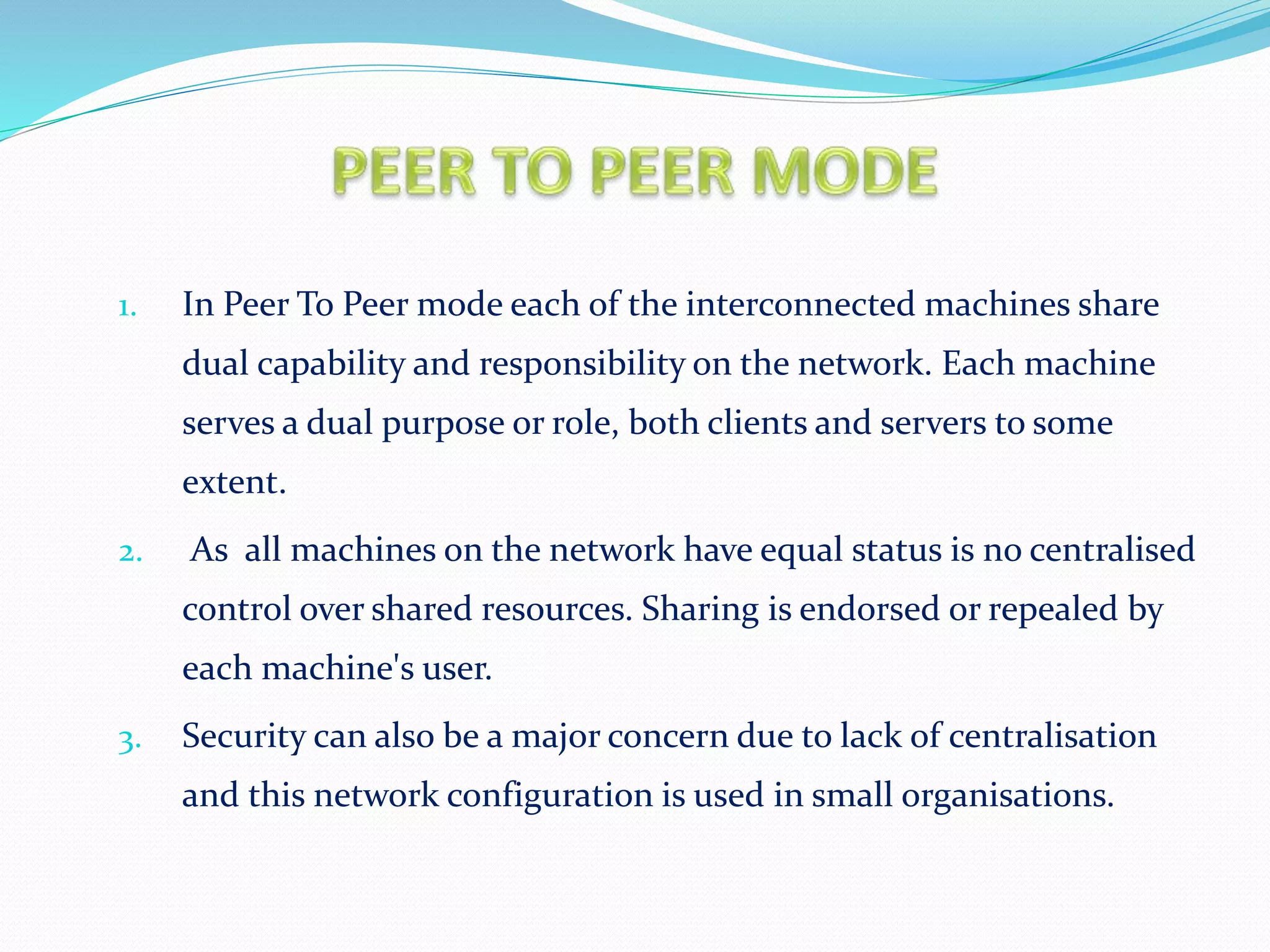 1. In Peer To Peer mode each of the interconnected machines share
dual capability and responsibility on the network. Each machine
serves a dual purpose or role, both clients and servers to some
extent.
2. As all machines on the network have equal status is no centralised
control over shared resources. Sharing is endorsed or repealed by
each machine's user.
3. Security can also be a major concern due to lack of centralisation
and this network configuration is used in small organisations.
 