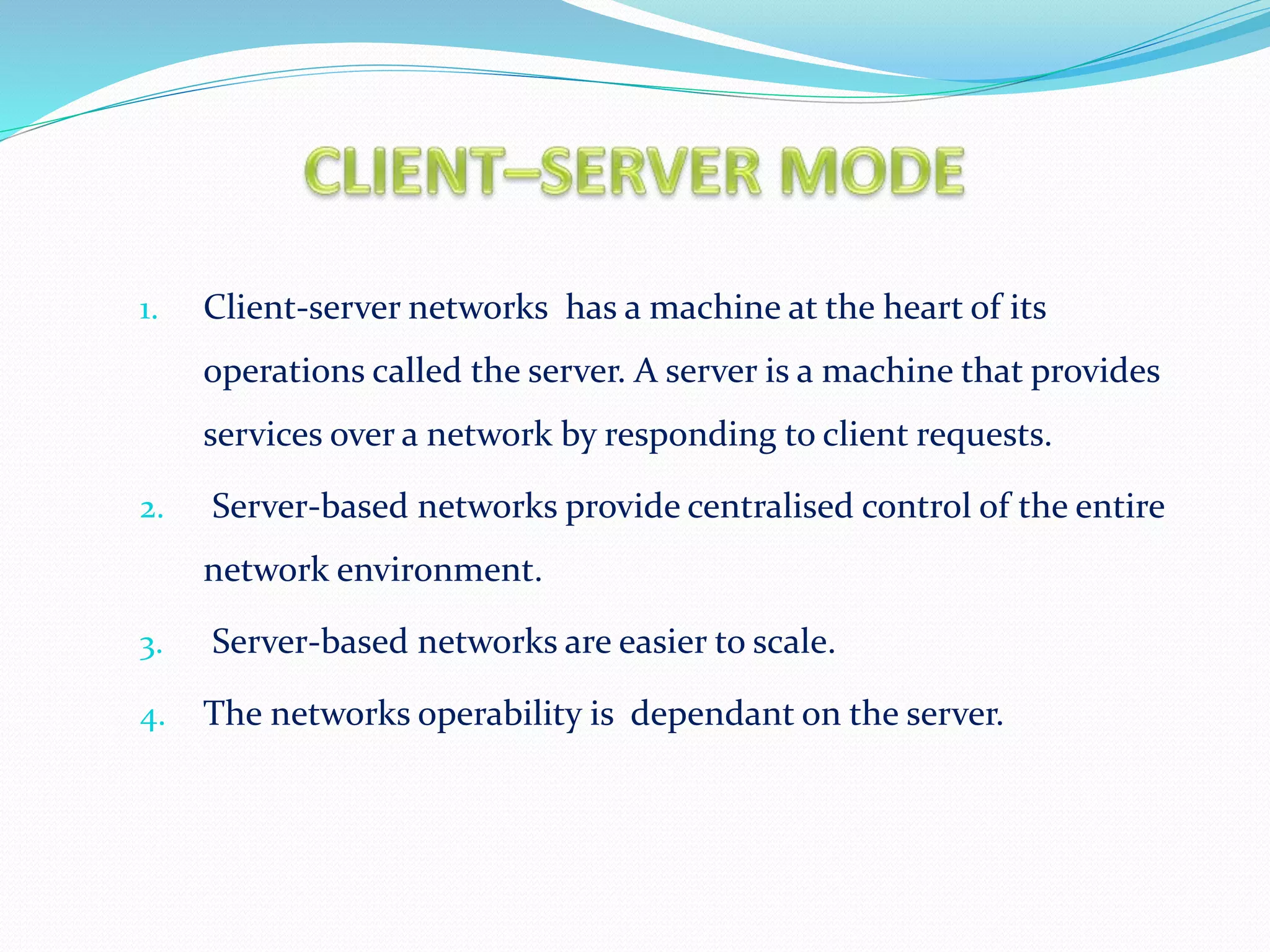 1. Client-server networks has a machine at the heart of its
operations called the server. A server is a machine that provides
services over a network by responding to client requests.
2. Server-based networks provide centralised control of the entire
network environment.
3. Server-based networks are easier to scale.
4. The networks operability is dependant on the server.
 