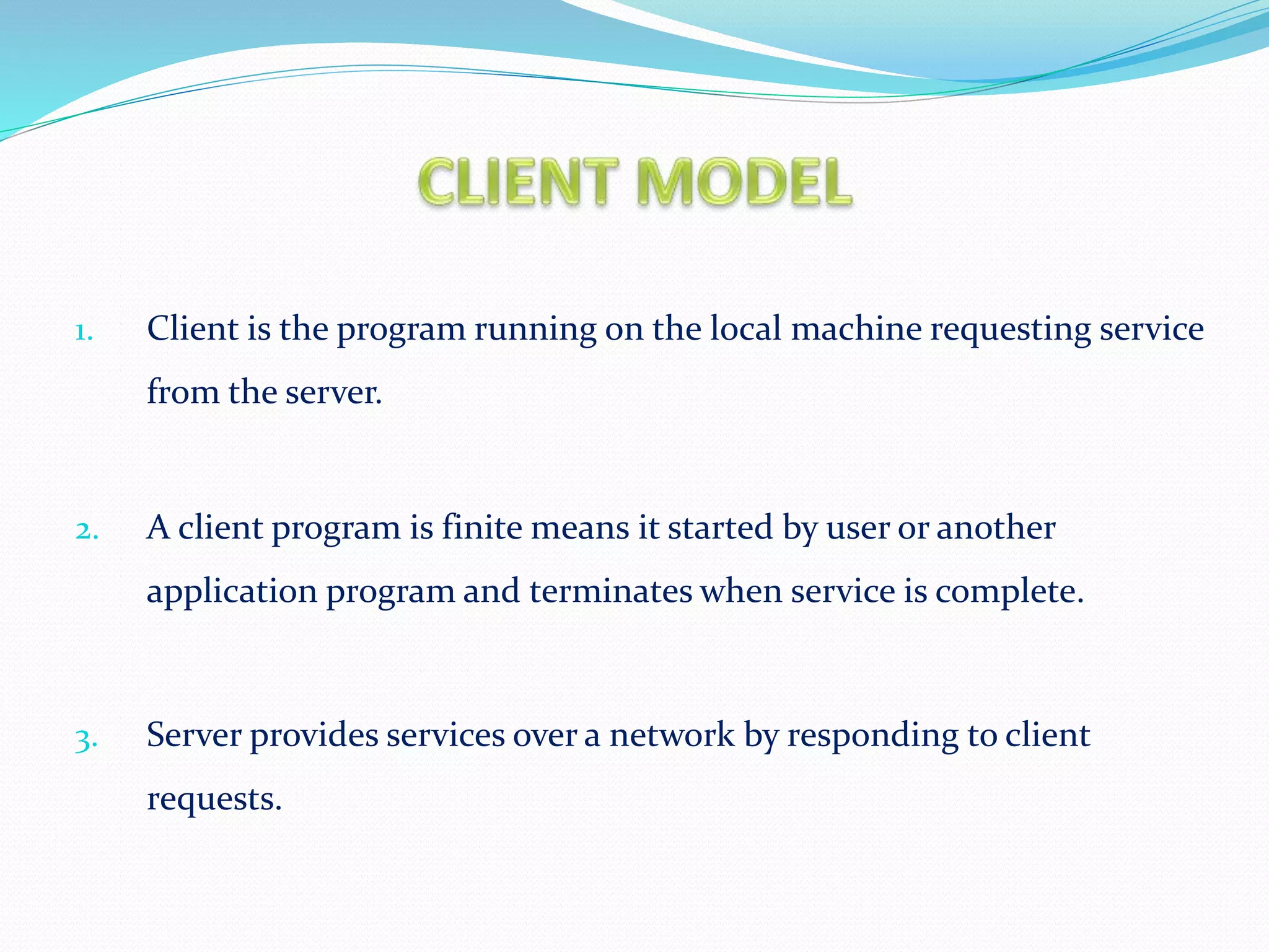 1. Client is the program running on the local machine requesting service
from the server.
2. A client program is finite means it started by user or another
application program and terminates when service is complete.
3. Server provides services over a network by responding to client
requests.
 