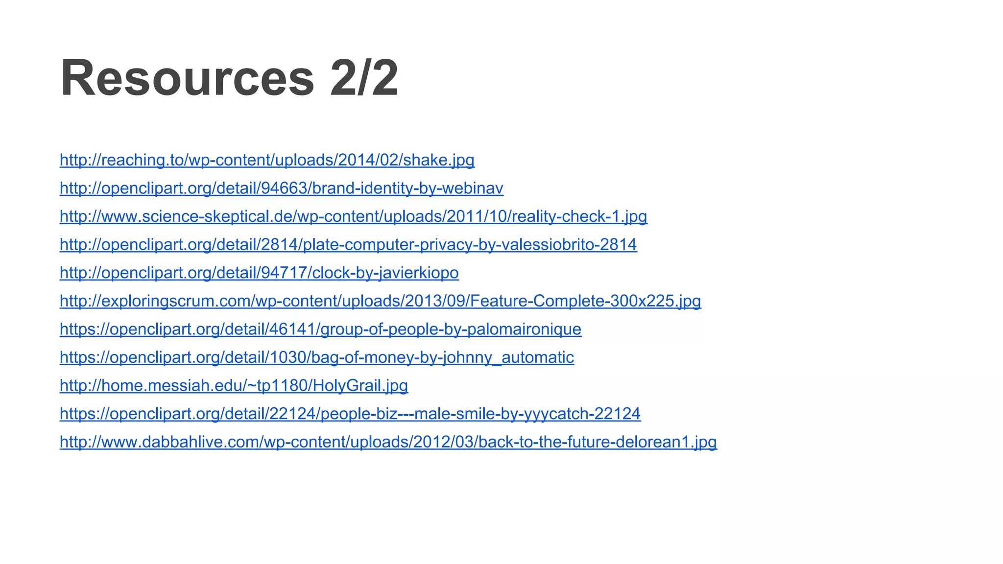 Resources 2/2
http://reaching.to/wp-content/uploads/2014/02/shake.jpg
http://openclipart.org/detail/94663/brand-identity-by-webinav
http://www.science-skeptical.de/wp-content/uploads/2011/10/reality-check-1.jpg
http://openclipart.org/detail/2814/plate-computer-privacy-by-valessiobrito-2814
http://openclipart.org/detail/94717/clock-by-javierkiopo
http://exploringscrum.com/wp-content/uploads/2013/09/Feature-Complete-300x225.jpg
https://openclipart.org/detail/46141/group-of-people-by-palomaironique
https://openclipart.org/detail/1030/bag-of-money-by-johnny_automatic
http://home.messiah.edu/~tp1180/HolyGrail.jpg
https://openclipart.org/detail/22124/people-biz---male-smile-by-yyycatch-22124
http://www.dabbahlive.com/wp-content/uploads/2012/03/back-to-the-future-delorean1.jpg
 