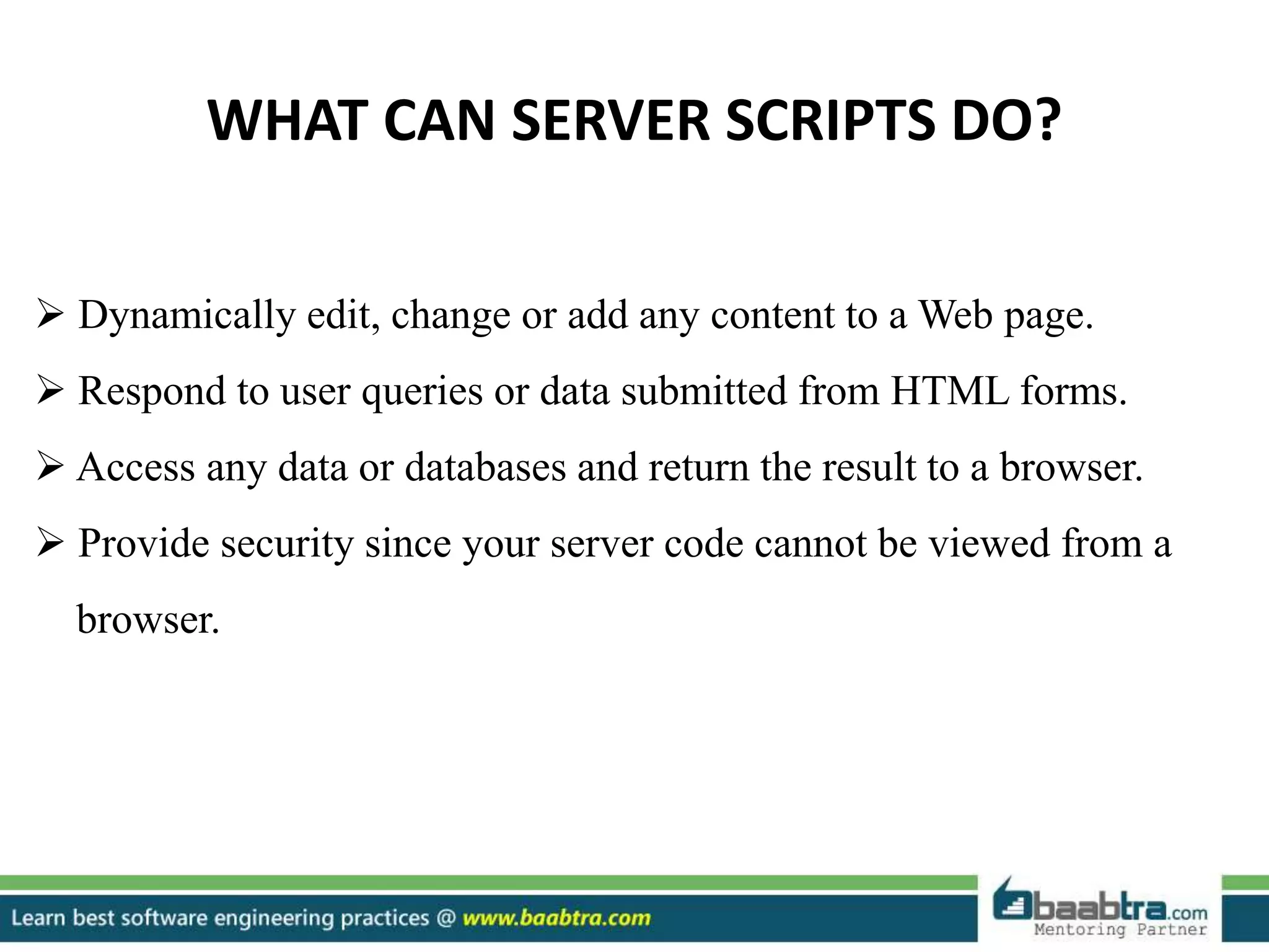 WHAT CAN SERVER SCRIPTS DO?
 Dynamically edit, change or add any content to a Web page.
 Respond to user queries or data submitted from HTML forms.
 Access any data or databases and return the result to a browser.
 Provide security since your server code cannot be viewed from a
browser.
 