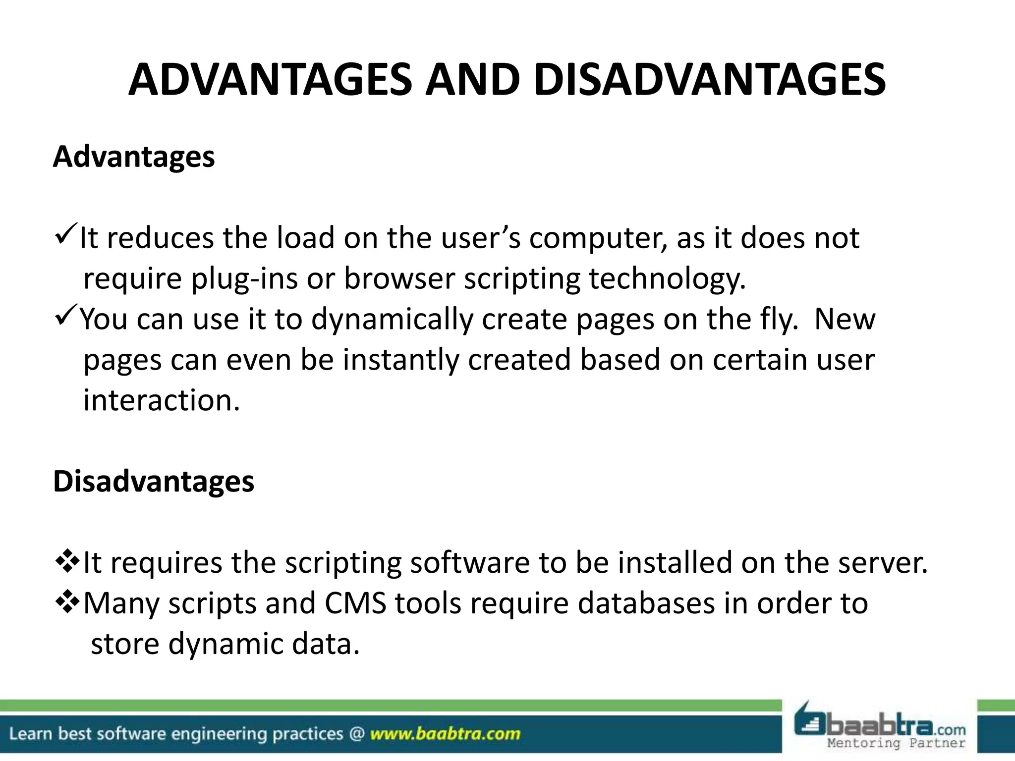ADVANTAGES AND DISADVANTAGES
Advantages
It reduces the load on the user’s computer, as it does not
require plug-ins or browser scripting technology.
You can use it to dynamically create pages on the fly. New
pages can even be instantly created based on certain user
interaction.
Disadvantages
It requires the scripting software to be installed on the server.
Many scripts and CMS tools require databases in order to
store dynamic data.
 