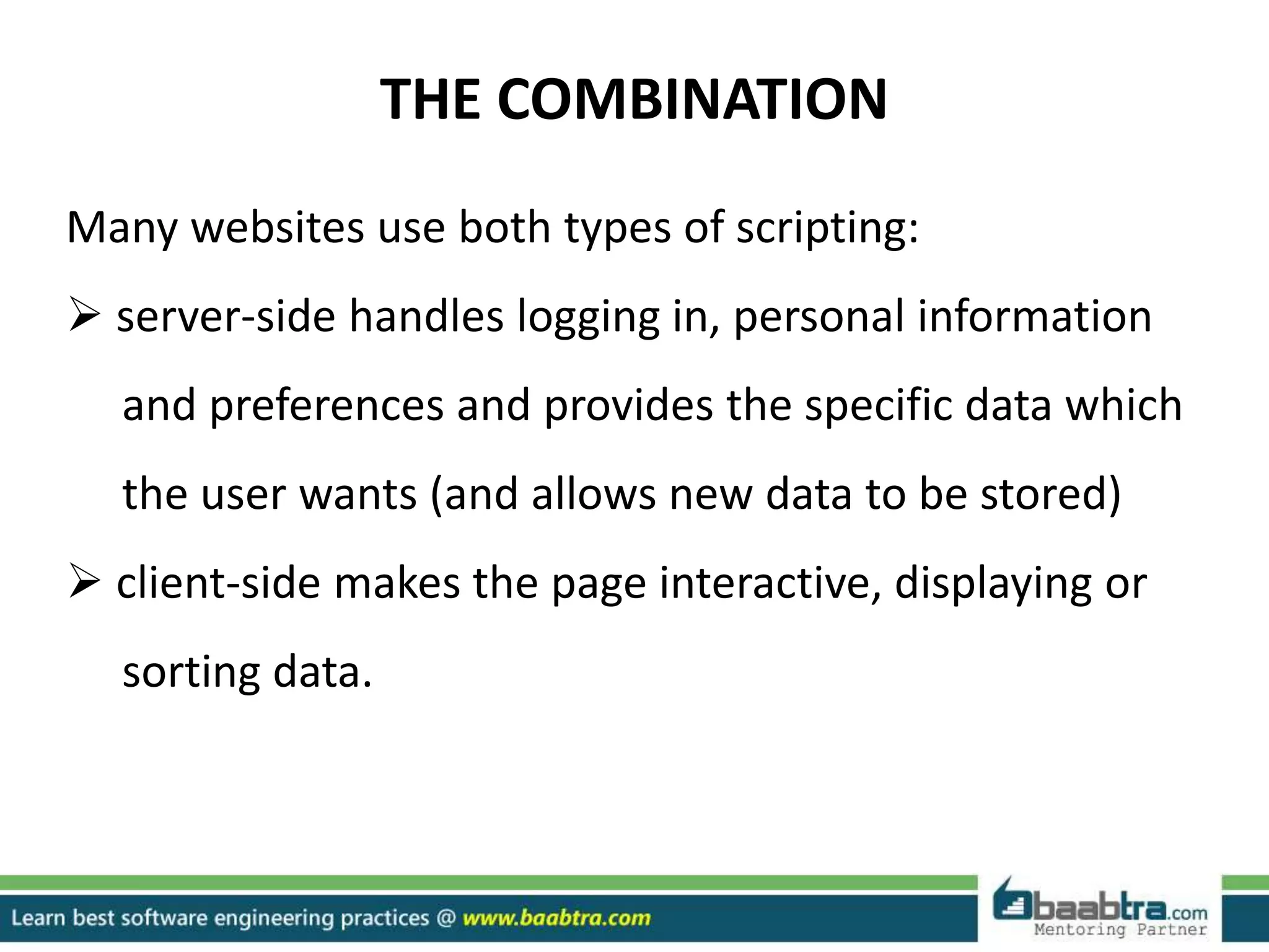 THE COMBINATION
Many websites use both types of scripting:
 server-side handles logging in, personal information
and preferences and provides the specific data which
the user wants (and allows new data to be stored)
 client-side makes the page interactive, displaying or
sorting data.
 