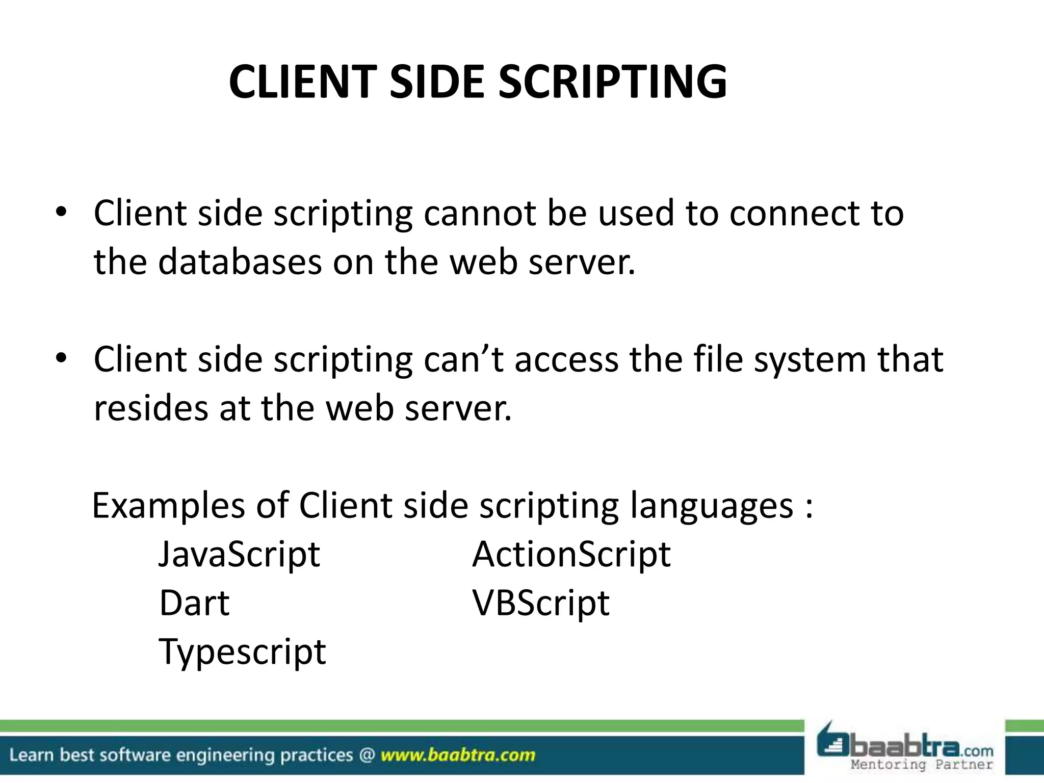 CLIENT SIDE SCRIPTING
• Client side scripting cannot be used to connect to
the databases on the web server.
• Client side scripting can’t access the file system that
resides at the web server.
Examples of Client side scripting languages :
JavaScript ActionScript
Dart VBScript
Typescript
 