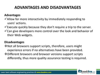 ADVANTAGES AND DISADVANTAGES
Advantages
Allow for more interactivity by immediately responding to
users' actions.
Execute quickly because they don't require a trip to the server.
Can give developers more control over the look and behavior of
their Web widgets.
Disadvantages
Not all browsers support scripts, therefore, users might
experience errors if no alternatives have been provided.
Different browsers and browser versions support scripts
differently, thus more quality assurance testing is required.
 