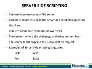 SERVER SIDE SCRIPTING
• Can use huge resources of the server
• Complete all processing in the server and send plain pages to
the client
• Reduces client-side computation overhead
• The server is where the Web page and other content lives.
• The server sends pages to the user/client on request.
• Examples of Server side scripting languages :
PHP ASP
Perl Ruby
 