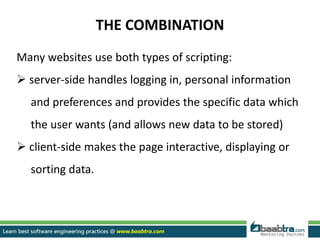 THE COMBINATION
Many websites use both types of scripting:
 server-side handles logging in, personal information
and preferences and provides the specific data which
the user wants (and allows new data to be stored)
 client-side makes the page interactive, displaying or
sorting data.
 