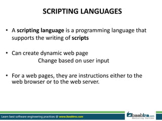 SCRIPTING LANGUAGES
• A scripting language is a programming language that
supports the writing of scripts
• Can create dynamic web page
Change based on user input
• For a web pages, they are instructions either to the
web browser or to the web server.
 