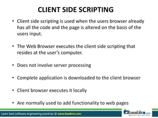 CLIENT SIDE SCRIPTING
• Client side scripting is used when the users browser already
has all the code and the page is altered on the basis of the
users input.
• The Web Browser executes the client side scripting that
resides at the user’s computer.
• Does not involve server processing
• Complete application is downloaded to the client browser
• Client browser executes it locally
• Are normally used to add functionality to web pages
 