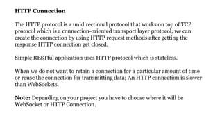 Count…..
HTTP Connection
The HTTP protocol is a unidirectional protocol that works on top of TCP
protocol which is a connection-oriented transport layer protocol, we can
create the connection by using HTTP request methods after getting the
response HTTP connection get closed.
Simple RESTful application uses HTTP protocol which is stateless.
When we do not want to retain a connection for a particular amount of time
or reuse the connection for transmitting data; An HTTP connection is slower
than WebSockets.
Note: Depending on your project you have to choose where it will be
WebSocket or HTTP Connection.
 