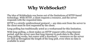 Why WebSocket?
The idea of WebSockets was borne out of the limitations of HTTP-based
technology. With HTTP, a client requests a resource, and the server
responds with the requested data.
HTTP is a strictly unidirectional protocol — any data sent from the server to
the client must be first requested by the client.
Long-polling has traditionally acted as a workaround for this limitation.
With long-polling, a client makes an HTTP request with a long timeout
period, and the server uses that long timeout to push data to the client.
Long-polling works, but comes with a drawback — resources on the server
are tied up throughout the length of the long-poll, even when no data is
available to send.
 