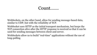 Count…….
WebSockets, on the other hand, allow for sending message-based data,
similar to UDP, but with the reliability of TCP.
WebSocket uses HTTP as the initial transport mechanism, but keeps the
TCP connection alive after the HTTP response is received so that it can be
used for sending messages between client and server.
WebSockets allow us to build “real-time” applications without the use of
long-polling
 