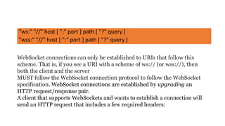 "ws:" "//" host [ ":" port ] path [ "?" query ]
"wss:" "//" host [ ":" port ] path [ "?" query ]
WebSocket connections can only be established to URIs that follow this
scheme. That is, if you see a URI with a scheme of ws:// (or wss://), then
both the client and the server
MUST follow the WebSocket connection protocol to follow the WebSocket
specification. WebSocket connections are established by upgrading an
HTTP request/response pair.
A client that supports WebSockets and wants to establish a connection will
send an HTTP request that includes a few required headers:
 