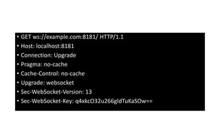 • GET ws://example.com:8181/ HTTP/1.1
• Host: localhost:8181
• Connection: Upgrade
• Pragma: no-cache
• Cache-Control: no-cache
• Upgrade: websocket
• Sec-WebSocket-Version: 13
• Sec-WebSocket-Key: q4xkcO32u266gldTuKaSOw==
 