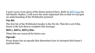 I won’t cover every piece of the frame protocol here. Refer to RFC 6455 for
full details. Rather, I will cover the most important bits so that we can gain
an understanding of the WebSocket protocol.
Fin Bit
The first bit of the WebSocket header is the Fin bit. This bit is set if this
frame is the last data to complete this message.
RSV1, RSV2, RSV3 Bits
These bits are reserved for future use.
Opcode
Every frame has an opcode that determines how to interpret this frame’s
payload data.
 