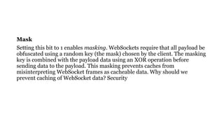 Mask
Setting this bit to 1 enables masking. WebSockets require that all payload be
obfuscated using a random key (the mask) chosen by the client. The masking
key is combined with the payload data using an XOR operation before
sending data to the payload. This masking prevents caches from
misinterpreting WebSocket frames as cacheable data. Why should we
prevent caching of WebSocket data? Security
 