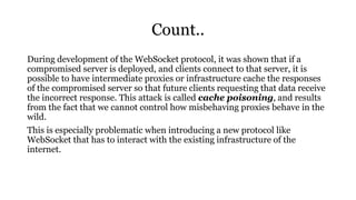 Count..
During development of the WebSocket protocol, it was shown that if a
compromised server is deployed, and clients connect to that server, it is
possible to have intermediate proxies or infrastructure cache the responses
of the compromised server so that future clients requesting that data receive
the incorrect response. This attack is called cache poisoning, and results
from the fact that we cannot control how misbehaving proxies behave in the
wild.
This is especially problematic when introducing a new protocol like
WebSocket that has to interact with the existing infrastructure of the
internet.
 