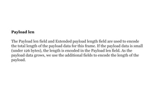 Payload len
The Payload len field and Extended payload length field are used to encode
the total length of the payload data for this frame. If the payload data is small
(under 126 bytes), the length is encoded in the Payload len field. As the
payload data grows, we use the additional fields to encode the length of the
payload.
 