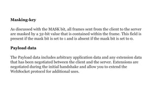 Masking-key
As discussed with the MASK bit, all frames sent from the client to the server
are masked by a 32-bit value that is contained within the frame. This field is
present if the mask bit is set to 1 and is absent if the mask bit is set to 0.
Payload data
The Payload data includes arbitrary application data and any extension data
that has been negotiated between the client and the server. Extensions are
negotiated during the initial handshake and allow you to extend the
WebSocket protocol for additional uses.
 