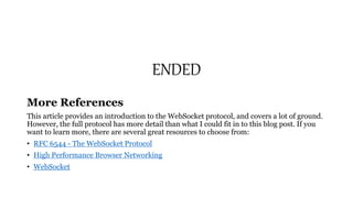 ENDED
More References
This article provides an introduction to the WebSocket protocol, and covers a lot of ground.
However, the full protocol has more detail than what I could fit in to this blog post. If you
want to learn more, there are several great resources to choose from:
• RFC 6544 - The WebSocket Protocol
• High Performance Browser Networking
• WebSocket
 