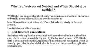 Why Is a Web Socket Needed and When Should it be
avoided?
WebSocket are an essential client-server communication tool and one needs
to be fully aware of its utility and avoid scenarios to
benefit from its utmost potential. It’s explained extensively in the next
section.
Use WebSocket When You Are:
1. Real-time web application:
Real-time web application uses a web socket to show the data at the client
end, which is continuously being sent by the backend server. In WebSocket,
data is continuously pushed/transmitted into the same connection which is
already open, that is why WebSocket is faster and improves the application
performance.
 