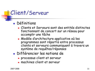 2007-2008 11
Client/Serveur
 Définitions
 Clients et Serveurs sont des entités distinctes
fonctionnant de concert sur un réseau pour
accomplir une tâche
 Modèle d’architecture applicative où les
programmes sont répartis entre processus
clients et serveurs communiquant à travers un
système de requêtes/réponses
 Différencier les notions de
 processus client et serveur
 machines client et serveur
 