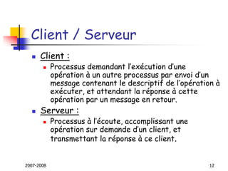 2007-2008 12
Client / Serveur
 Client :
 Processus demandant l’exécution d’une
opération à un autre processus par envoi d’un
message contenant le descriptif de l’opération à
exécuter, et attendant la réponse à cette
opération par un message en retour.
 Serveur :
 Processus à l’écoute, accomplissant une
opération sur demande d’un client, et
transmettant la réponse à ce client.
 