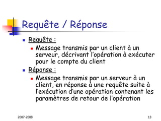 2007-2008 13
Requête / Réponse
 Requête :
 Message transmis par un client à un
serveur, décrivant l’opération à exécuter
pour le compte du client
 Réponse :
 Message transmis par un serveur à un
client, en réponse à une requête suite à
l’exécution d’une opération contenant les
paramètres de retour de l’opération
 