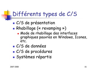 2007-2008 16
Différents types de C/S
 C/S de présentation
 Rhabillage (« revamping »)
 Mode de rhabillage des interfaces
graphiques pauvres en Windows, Icones,
etc.
 C/S de données
 C/S de procédures
 Systèmes répartis
 