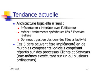 2007-2008 27
Tendance actuelle
 Architecture logicielle nTiers :
 Présentation : interface avec l’utilisateur
 Métier : traitements spécifiques liés à l’activité
réalisée
 Données : gestion des données liées à l’activité
 Ces 3 tiers peuvent être implémenté en de
multiples composants logiciels coopérant
répartis sur des processus Clients et Serveurs
(eux-mêmes s’exécutant sur un ou plusieurs
ordinateurs)
 