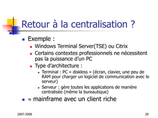 2007-2008 28
Retour à la centralisation ?
 Exemple :
 Windows Terminal Server(TSE) ou Citrix
 Certains contextes professionnels ne nécessitent
pas la puissance d’un PC
 Type d’architecture :
 Terminal : PC « diskless » (écran, clavier, une peu de
RAM pour charger un logiciel de communication avec le
serveur)
 Serveur : gère toutes les applications de manière
centralisée (même la bureautique)
  mainframe avec un client riche
 