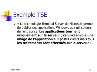 2007-2008 29
Exemple TSE
 « La technologie Terminal Server de Microsoft permet
de publier des applications Windows aux utilisateurs
de l’entreprise. Les applications tournent
uniquement sur le serveur ; celui-ci envoie une
image de l’application aux postes clients mais tous
les traitements sont effectués sur le serveur ».
 