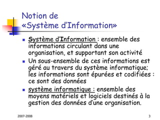 2007-2008 3
Notion de
«Système d’Information»
 Système d’Information : ensemble des
informations circulant dans une
organisation, et supportant son activité
 Un sous-ensemble de ces informations est
géré au travers du système informatique;
les informations sont épurées et codifiées :
ce sont des données
 système informatique : ensemble des
moyens matériels et logiciels destinés à la
gestion des données d’une organisation.
 
