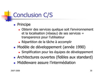 2007-2008 30
Conclusion C/S
 Principe
 Obtenir des services quelque soit l’environnement
et la localisation (réseau) de ses services =
transparence pour l’utilisateur
 Répartition de la tâche à accomplir
 Modèle de développement (année 1990)
 Simplification pour les équipes de développement
 Architectures ouvertes (fidèles aux standard)
 Middleware assure l’intermédiation
 