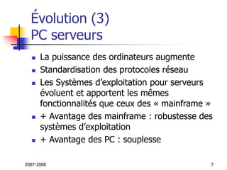 2007-2008 7
Évolution (3)
PC serveurs
 La puissance des ordinateurs augmente
 Standardisation des protocoles réseau
 Les Systèmes d’exploitation pour serveurs
évoluent et apportent les mêmes
fonctionnalités que ceux des « mainframe »
 + Avantage des mainframe : robustesse des
systèmes d’exploitation
 + Avantage des PC : souplesse
 