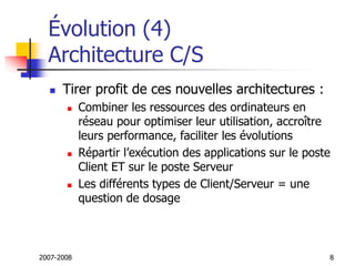 2007-2008 8
Évolution (4)
Architecture C/S
 Tirer profit de ces nouvelles architectures :
 Combiner les ressources des ordinateurs en
réseau pour optimiser leur utilisation, accroître
leurs performance, faciliter les évolutions
 Répartir l’exécution des applications sur le poste
Client ET sur le poste Serveur
 Les différents types de Client/Serveur = une
question de dosage
 