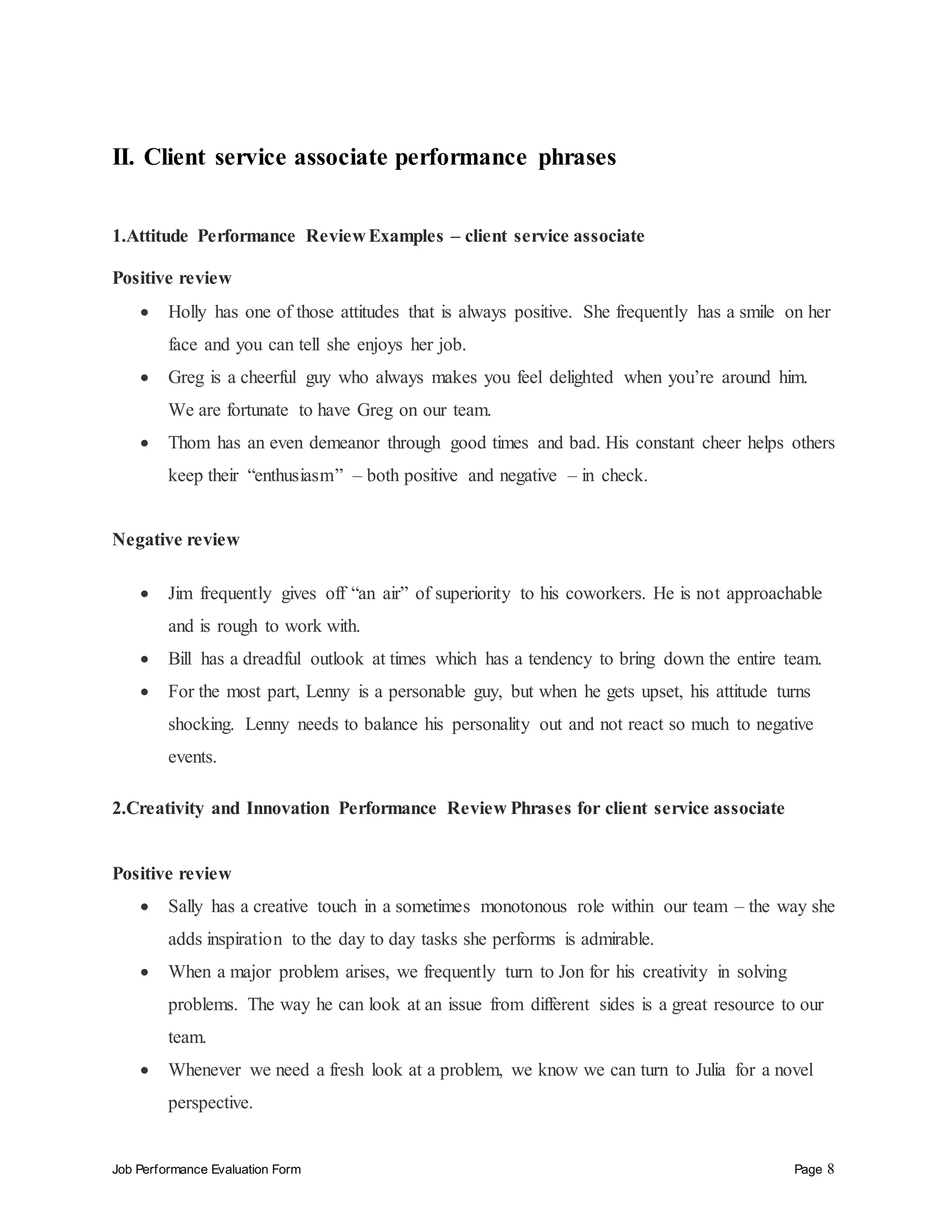 Job Performance Evaluation Form Page 8
II. Client service associate performance phrases
1.Attitude Performance Review Examples – client service associate
Positive review
 Holly has one of those attitudes that is always positive. She frequently has a smile on her
face and you can tell she enjoys her job.
 Greg is a cheerful guy who always makes you feel delighted when you’re around him.
We are fortunate to have Greg on our team.
 Thom has an even demeanor through good times and bad. His constant cheer helps others
keep their “enthusiasm” – both positive and negative – in check.
Negative review
 Jim frequently gives off “an air” of superiority to his coworkers. He is not approachable
and is rough to work with.
 Bill has a dreadful outlook at times which has a tendency to bring down the entire team.
 For the most part, Lenny is a personable guy, but when he gets upset, his attitude turns
shocking. Lenny needs to balance his personality out and not react so much to negative
events.
2.Creativity and Innovation Performance Review Phrases for client service associate
Positive review
 Sally has a creative touch in a sometimes monotonous role within our team – the way she
adds inspiration to the day to day tasks she performs is admirable.
 When a major problem arises, we frequently turn to Jon for his creativity in solving
problems. The way he can look at an issue from different sides is a great resource to our
team.
 Whenever we need a fresh look at a problem, we know we can turn to Julia for a novel
perspective.
 