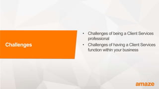 Challenges
• Challenges of being a Client Services
professional
• Challenges of having a Client Services
function within your business
 
