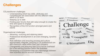 CS practitioner challenges
 Understanding which key skills, attributes and
competencies are associated with the different roles
within a CS team
 Keeping up to date
 Finding peer forums that add value enough to create the
time and space to engage
 Recognition of the CS function amongst peers and
clients
Organisational challenges
 Attracting, nurturing and retaining talent
 Professional development in an ever-changing, dynamic
sector
 Role definition and ensuring process and culture
appropriately integrate, ensuring a CS professional can
add maximum value within their own company
 Chargeability and ensuring that CS is not an overhead
but a fee earning function within the business
 Developing a CS function that can interchange between
new business and an account scenario
Challenges
 