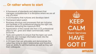 • A framework of standards and attainment that
manages competencies in a discipline where we are all
one of a kind
• A CS Academy that nurtures and develops talent
• Permanent talent watch
• Business structure and processes that are inclusive
and facilitate a CS professional playing the right role,
therefore delivering the maximum ROI
• Appreciation of the overall role that a CS professional
plays to win, grow and retain commercially viable
accounts
• Tools and systems to ensure that the team can work
efficiently and manage information back into the
business effectively
• A CS team that can articulate and demonstrate the
value they bring to client relationships and therefore
have an ability to sell themselves as well as they sell
their colleagues
… Or rather where to start
 
