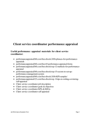 Job Performance Evaluation Form Page 1
Client service coordinator performance appraisal
Useful performance appraisal materials for client service
coordinator:
 performanceappraisal360.com/free-ebook-2456-phrases-for-performance-
appraisals
 performanceappraisal360.com/free-65-performance-appraisal-forms
 performanceappraisal360.com/free-ebook-top-12-methods-for-performance-
appraisal
 performanceappraisal360.com/free-ebook-top-15-secrets-to-set-up-
performance-management-system
 performanceappraisal360.com/free-ebook-2436-KPI-samples/
 performanceappraisal123.com/free-ebook-top -9-tips-to-writing-a-winning-
self-appraisal
 Client service coordinator job description
 Client service coordinator goals & objectives
 Client service coordinator KPIs & KRAs
 Client service coordinator self appraisal
 